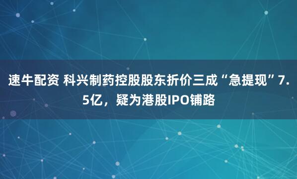 速牛配资 科兴制药控股股东折价三成“急提现”7.5亿，疑为港股IPO铺路