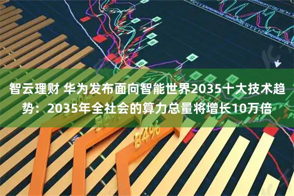 智云理财 华为发布面向智能世界2035十大技术趋势：2035年全社会的算力总量将增长10万倍