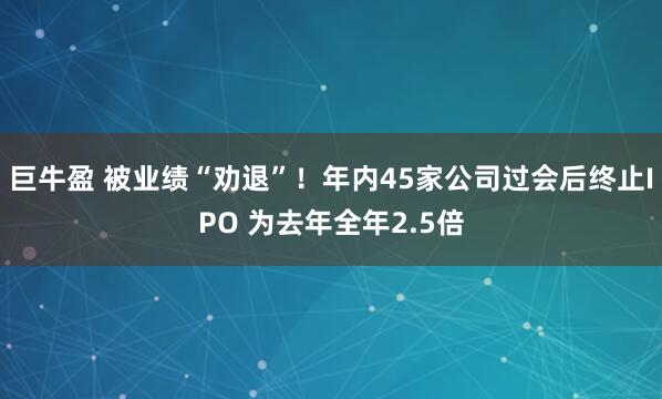 巨牛盈 被业绩“劝退”！年内45家公司过会后终止IPO 为去年全年2.5倍