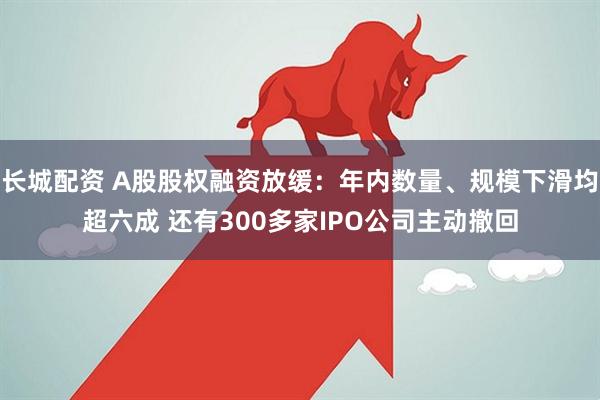长城配资 A股股权融资放缓：年内数量、规模下滑均超六成 还有300多家IPO公司主动撤回