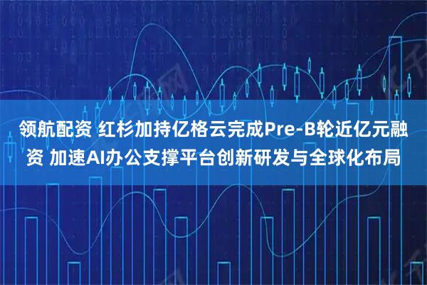 领航配资 红杉加持亿格云完成Pre-B轮近亿元融资 加速AI办公支撑平台创新研发与全球化布局