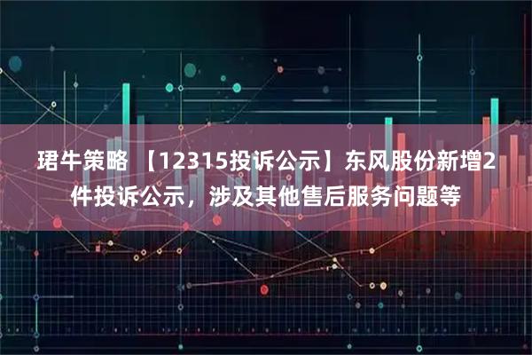 珺牛策略 【12315投诉公示】东风股份新增2件投诉公示，涉及其他售后服务问题等