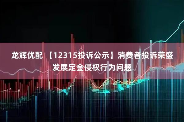 龙辉优配 【12315投诉公示】消费者投诉荣盛发展定金侵权行为问题
