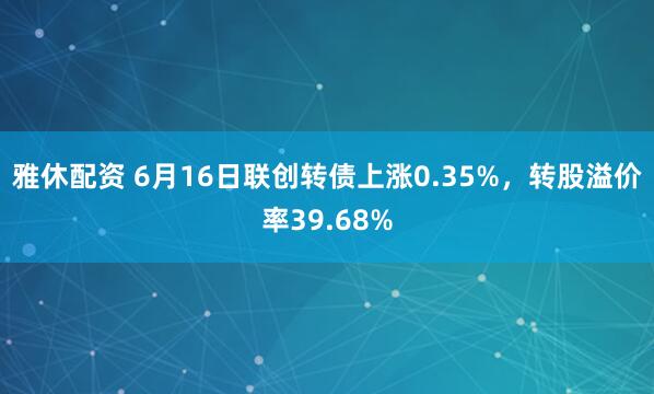 雅休配资 6月16日联创转债上涨0.35%，转股溢价率39.68%
