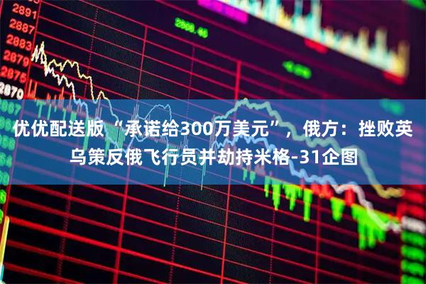 优优配送版 “承诺给300万美元”，俄方：挫败英乌策反俄飞行员并劫持米格-31企图