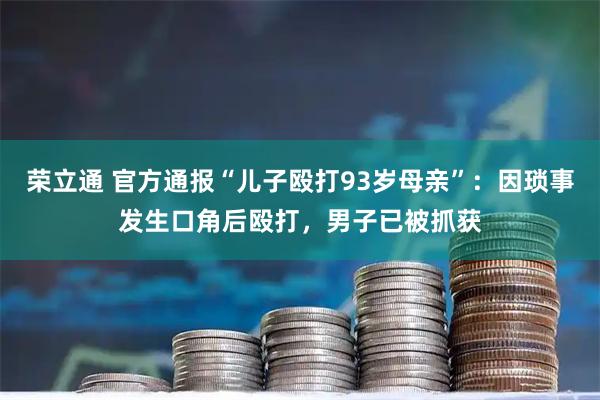荣立通 官方通报“儿子殴打93岁母亲”：因琐事发生口角后殴打，男子已被抓获