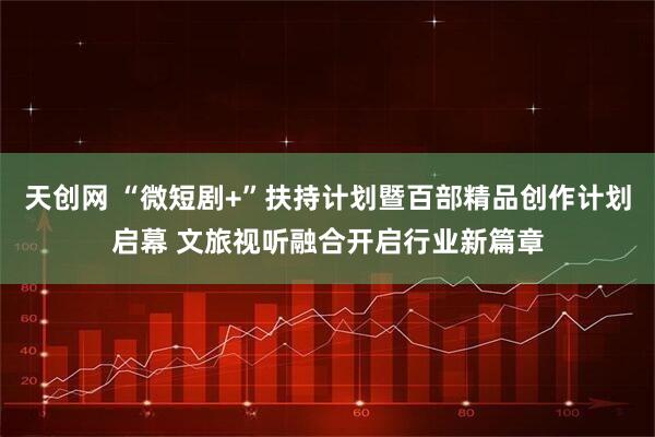 天创网 “微短剧+”扶持计划暨百部精品创作计划启幕 文旅视听融合开启行业新篇章