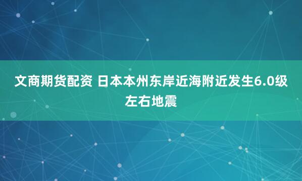 文商期货配资 日本本州东岸近海附近发生6.0级左右地震