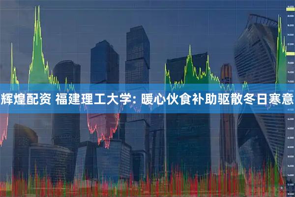 辉煌配资 福建理工大学: 暖心伙食补助驱散冬日寒意