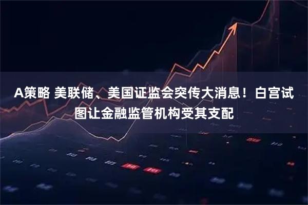 A策略 美联储、美国证监会突传大消息！白宫试图让金融监管机构受其支配