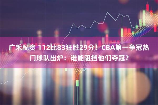 广禾配资 112比83狂胜29分！CBA第一争冠热门球队出炉：谁能阻挡他们夺冠？