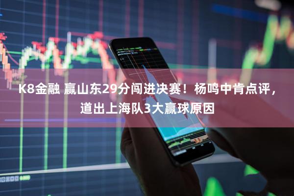 K8金融 赢山东29分闯进决赛！杨鸣中肯点评，道出上海队3大赢球原因