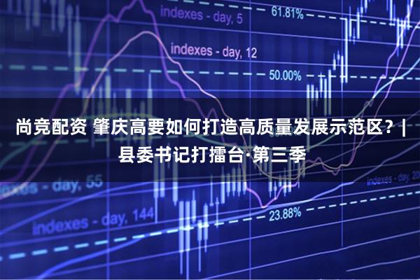 尚竞配资 肇庆高要如何打造高质量发展示范区？| 县委书记打擂台·第三季