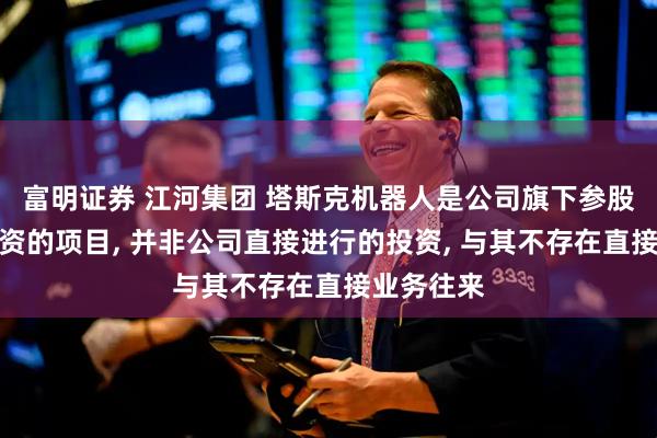 富明证券 江河集团 塔斯克机器人是公司旗下参股基金所投资的项目, 并非公司直接进行的投资, 与其不存在直接业务往来