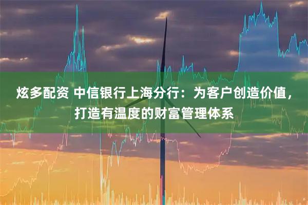 炫多配资 中信银行上海分行：为客户创造价值，打造有温度的财富管理体系