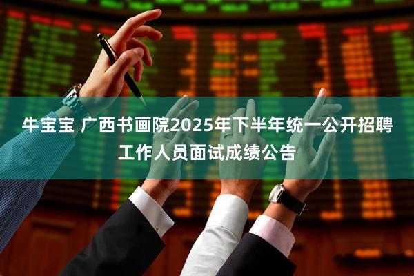 牛宝宝 广西书画院2025年下半年统一公开招聘工作人员面试成绩公告