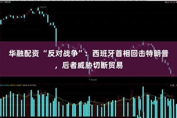 华融配资 “反对战争”：西班牙首相回击特朗普，后者威胁切断贸易