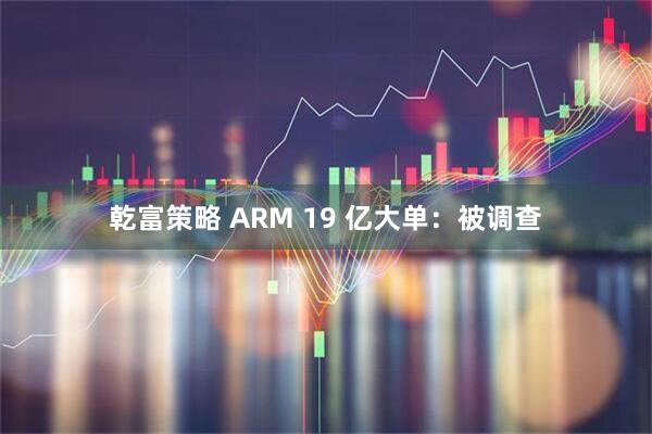 乾富策略 ARM 19 亿大单：被调查