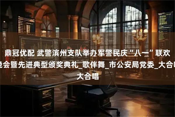 鼎冠优配 武警滨州支队举办军警民庆“八一”联欢晚会暨先进典型颁奖典礼_歌伴舞_市公安局党委_大合唱