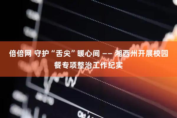 倍倍网 守护“舌尖”暖心间 —— 湘西州开展校园餐专项整治工作纪实