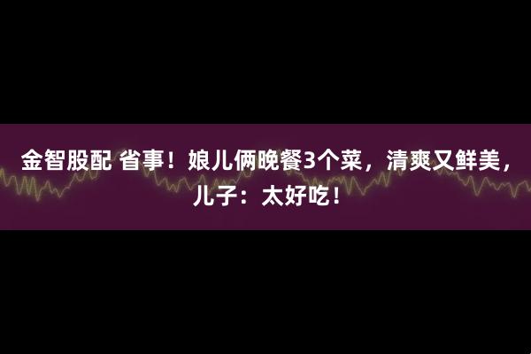 金智股配 省事！娘儿俩晚餐3个菜，清爽又鲜美，儿子：太好吃！